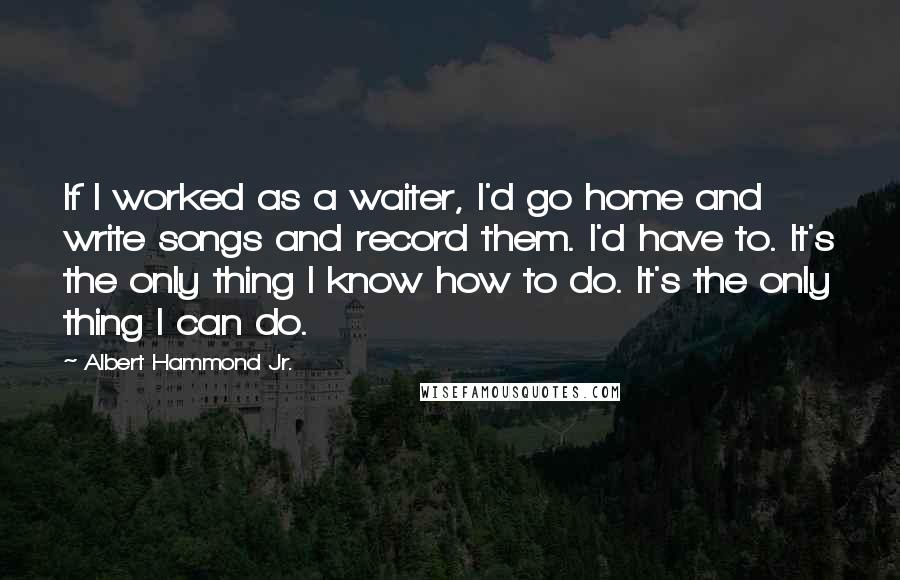 Albert Hammond Jr. Quotes: If I worked as a waiter, I'd go home and write songs and record them. I'd have to. It's the only thing I know how to do. It's the only thing I can do.