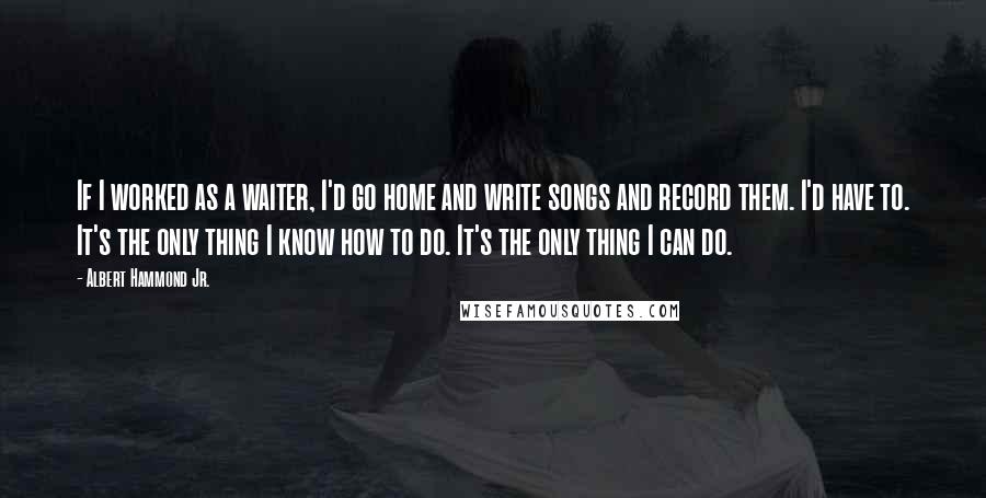 Albert Hammond Jr. Quotes: If I worked as a waiter, I'd go home and write songs and record them. I'd have to. It's the only thing I know how to do. It's the only thing I can do.