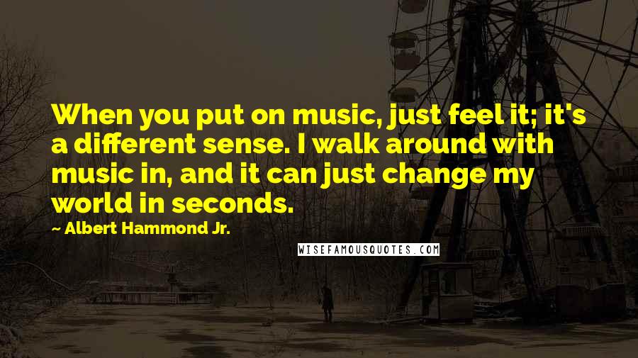Albert Hammond Jr. Quotes: When you put on music, just feel it; it's a different sense. I walk around with music in, and it can just change my world in seconds.