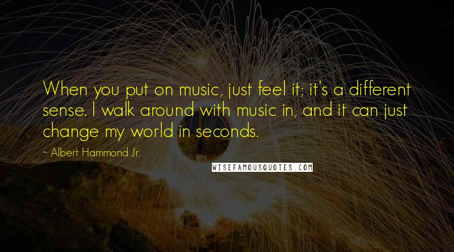 Albert Hammond Jr. Quotes: When you put on music, just feel it; it's a different sense. I walk around with music in, and it can just change my world in seconds.