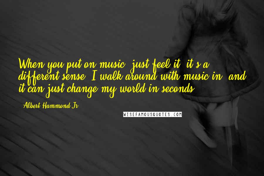 Albert Hammond Jr. Quotes: When you put on music, just feel it; it's a different sense. I walk around with music in, and it can just change my world in seconds.