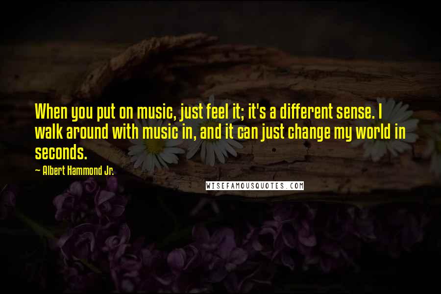 Albert Hammond Jr. Quotes: When you put on music, just feel it; it's a different sense. I walk around with music in, and it can just change my world in seconds.