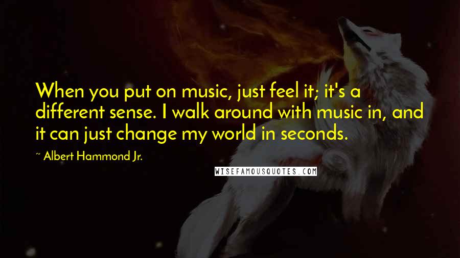 Albert Hammond Jr. Quotes: When you put on music, just feel it; it's a different sense. I walk around with music in, and it can just change my world in seconds.