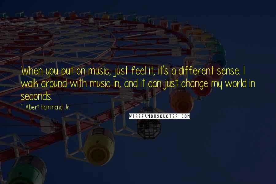 Albert Hammond Jr. Quotes: When you put on music, just feel it; it's a different sense. I walk around with music in, and it can just change my world in seconds.