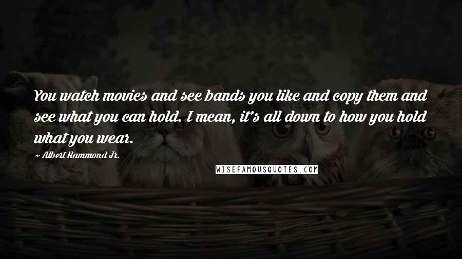 Albert Hammond Jr. Quotes: You watch movies and see bands you like and copy them and see what you can hold. I mean, it's all down to how you hold what you wear.