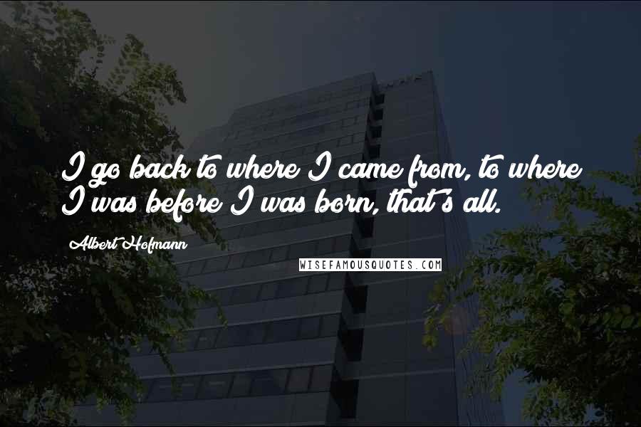 Albert Hofmann Quotes: I go back to where I came from, to where I was before I was born, that's all.