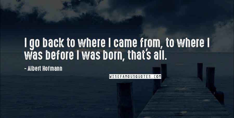 Albert Hofmann Quotes: I go back to where I came from, to where I was before I was born, that's all.