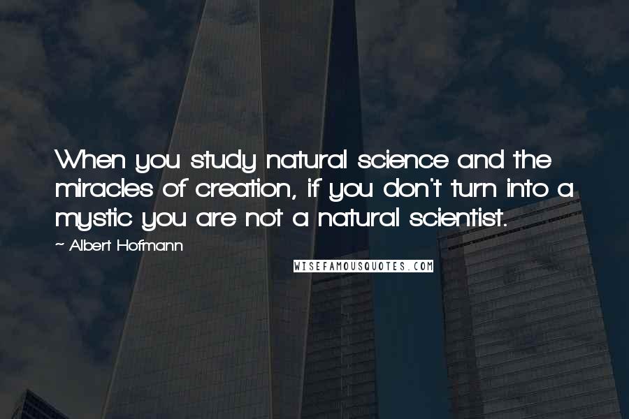 Albert Hofmann Quotes: When you study natural science and the miracles of creation, if you don't turn into a mystic you are not a natural scientist.