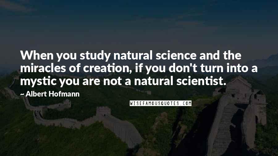 Albert Hofmann Quotes: When you study natural science and the miracles of creation, if you don't turn into a mystic you are not a natural scientist.