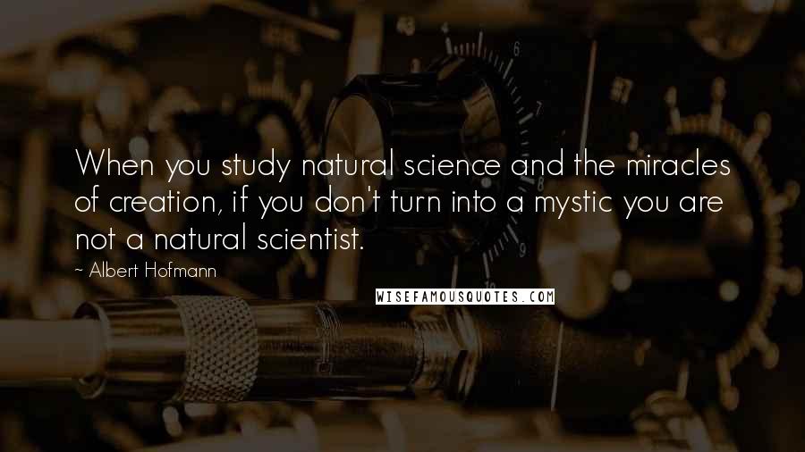 Albert Hofmann Quotes: When you study natural science and the miracles of creation, if you don't turn into a mystic you are not a natural scientist.