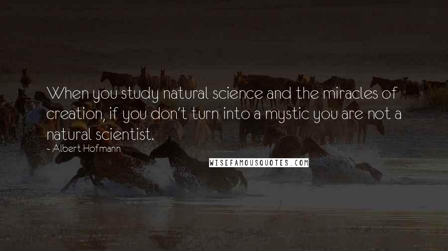 Albert Hofmann Quotes: When you study natural science and the miracles of creation, if you don't turn into a mystic you are not a natural scientist.