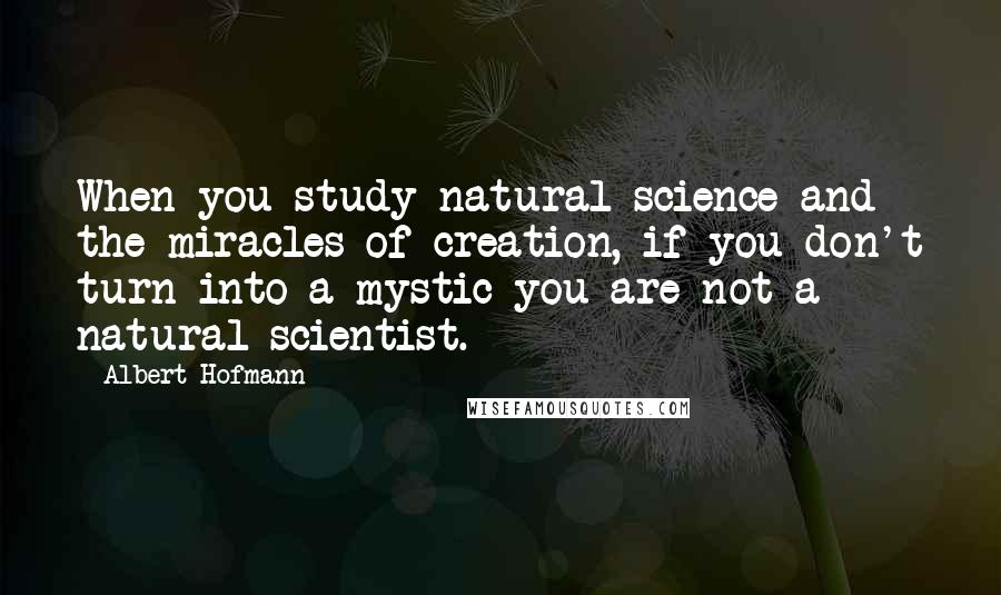 Albert Hofmann Quotes: When you study natural science and the miracles of creation, if you don't turn into a mystic you are not a natural scientist.