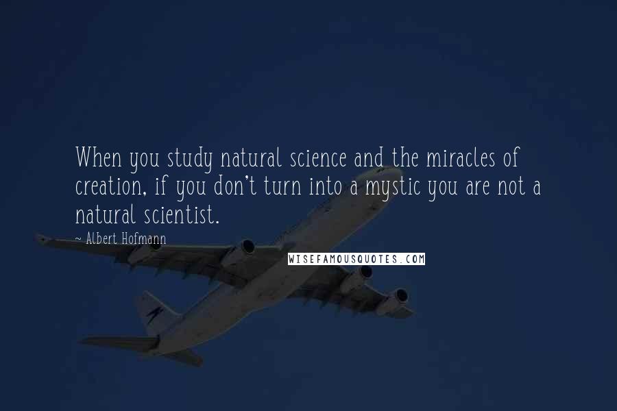 Albert Hofmann Quotes: When you study natural science and the miracles of creation, if you don't turn into a mystic you are not a natural scientist.