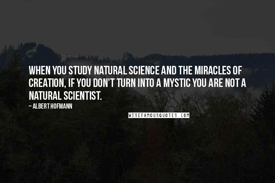 Albert Hofmann Quotes: When you study natural science and the miracles of creation, if you don't turn into a mystic you are not a natural scientist.