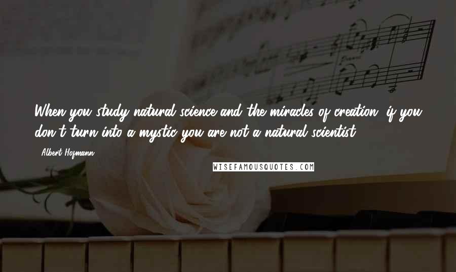 Albert Hofmann Quotes: When you study natural science and the miracles of creation, if you don't turn into a mystic you are not a natural scientist.