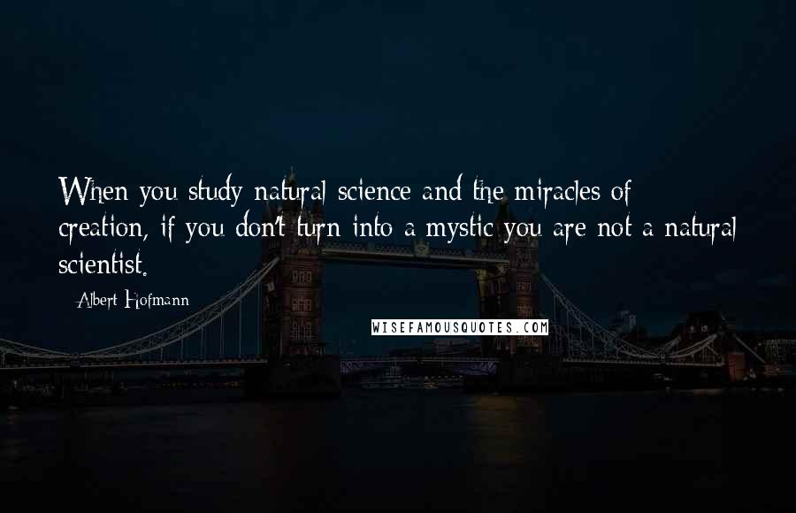 Albert Hofmann Quotes: When you study natural science and the miracles of creation, if you don't turn into a mystic you are not a natural scientist.