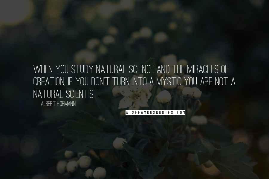 Albert Hofmann Quotes: When you study natural science and the miracles of creation, if you don't turn into a mystic you are not a natural scientist.