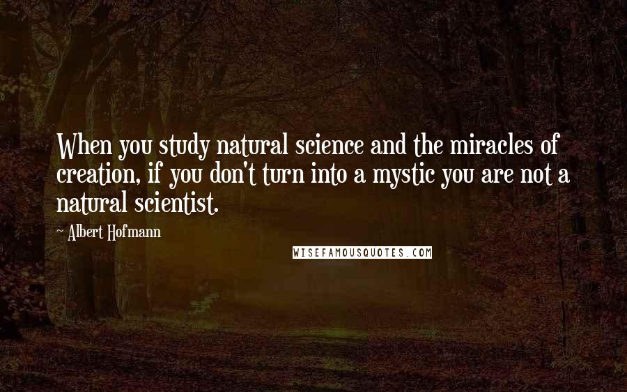 Albert Hofmann Quotes: When you study natural science and the miracles of creation, if you don't turn into a mystic you are not a natural scientist.