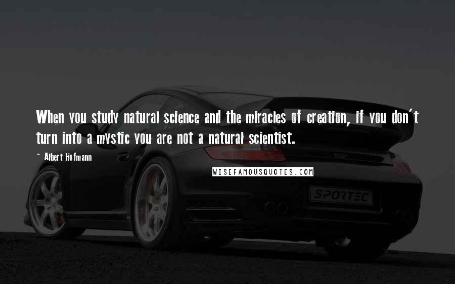 Albert Hofmann Quotes: When you study natural science and the miracles of creation, if you don't turn into a mystic you are not a natural scientist.