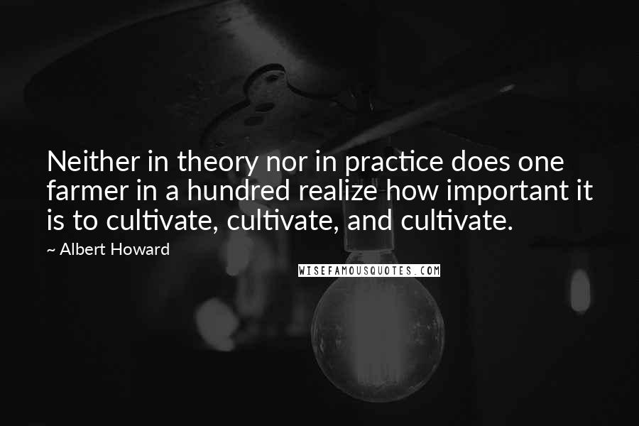 Albert Howard Quotes: Neither in theory nor in practice does one farmer in a hundred realize how important it is to cultivate, cultivate, and cultivate.