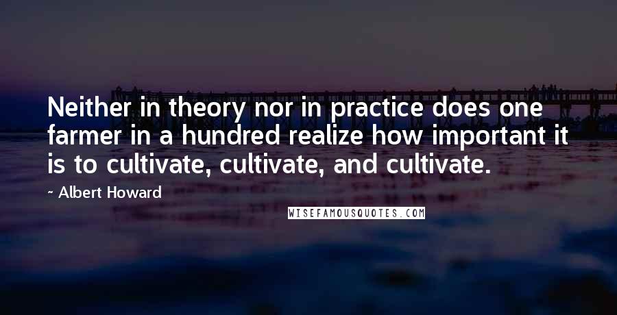 Albert Howard Quotes: Neither in theory nor in practice does one farmer in a hundred realize how important it is to cultivate, cultivate, and cultivate.