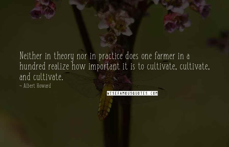Albert Howard Quotes: Neither in theory nor in practice does one farmer in a hundred realize how important it is to cultivate, cultivate, and cultivate.