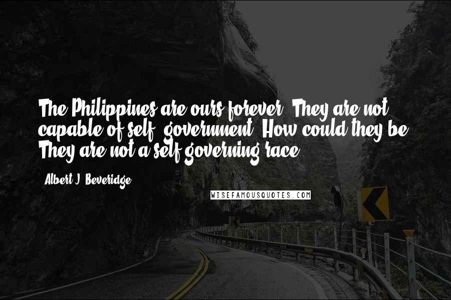Albert J. Beveridge Quotes: The Philippines are ours forever. They are not capable of self- government. How could they be? They are not a self-governing race.