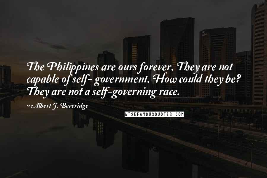 Albert J. Beveridge Quotes: The Philippines are ours forever. They are not capable of self- government. How could they be? They are not a self-governing race.