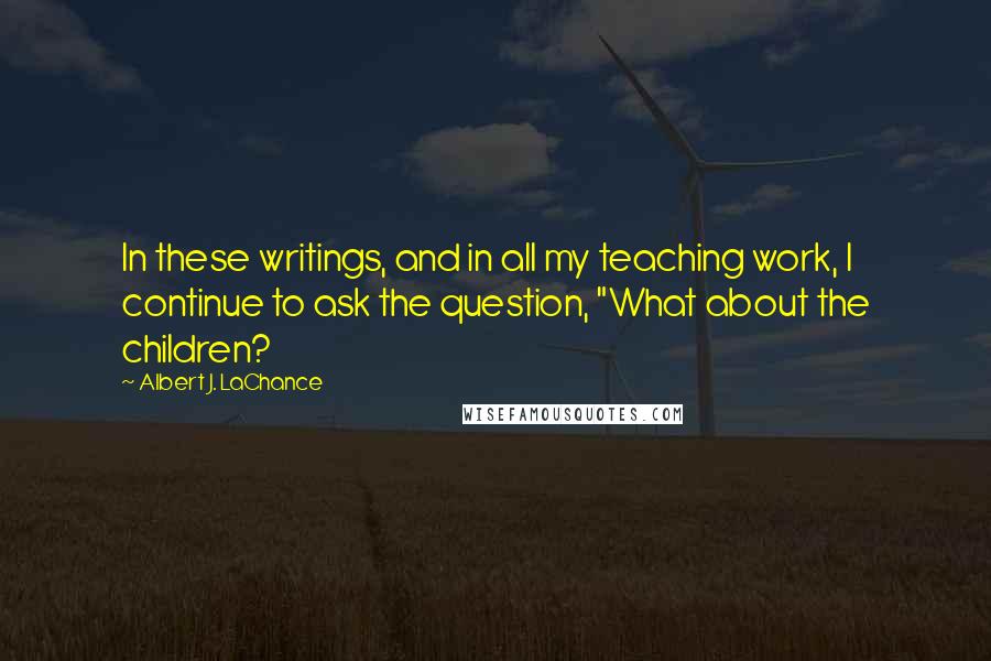 Albert J. LaChance Quotes: In these writings, and in all my teaching work, I continue to ask the question, "What about the children?