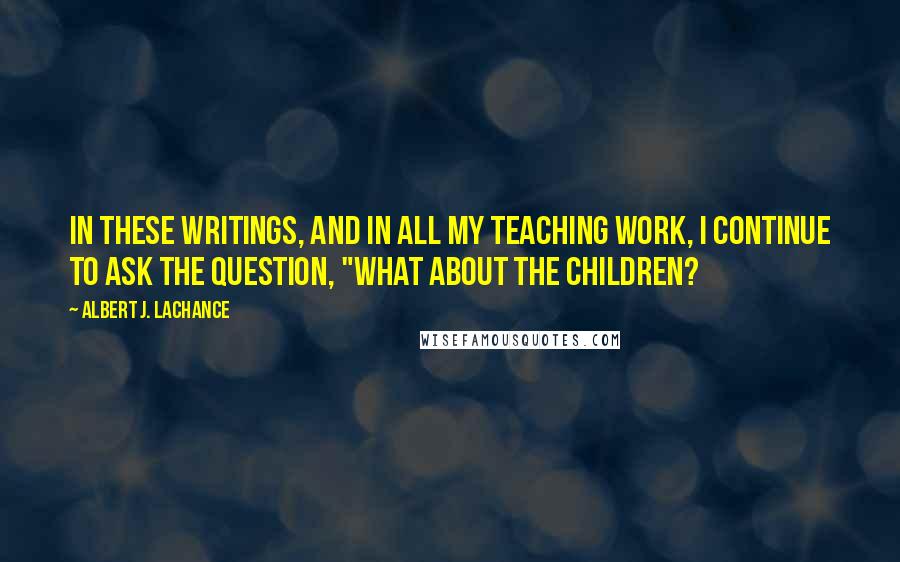 Albert J. LaChance Quotes: In these writings, and in all my teaching work, I continue to ask the question, "What about the children?