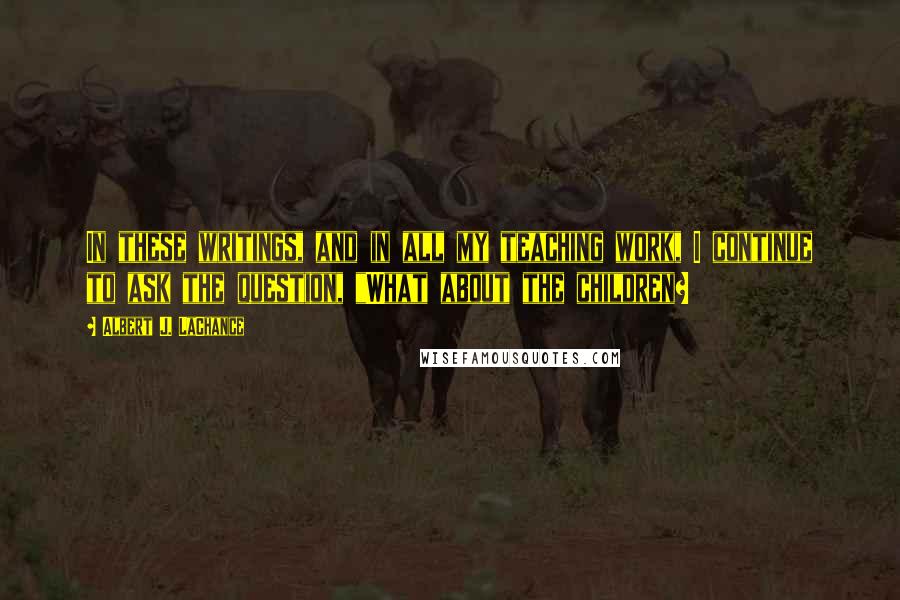 Albert J. LaChance Quotes: In these writings, and in all my teaching work, I continue to ask the question, "What about the children?
