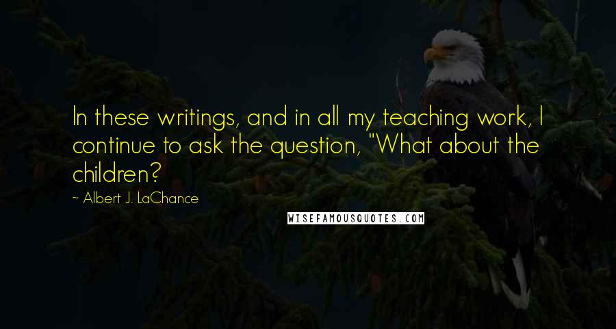 Albert J. LaChance Quotes: In these writings, and in all my teaching work, I continue to ask the question, "What about the children?