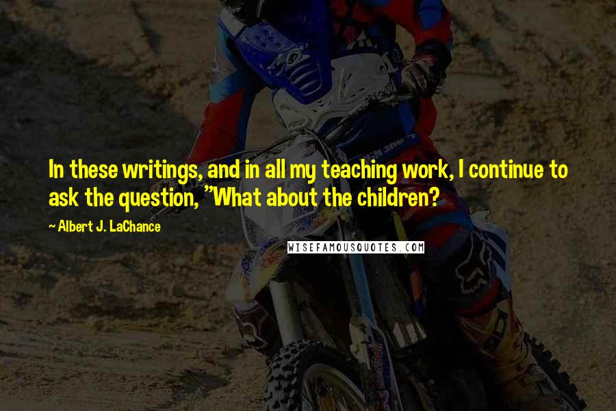 Albert J. LaChance Quotes: In these writings, and in all my teaching work, I continue to ask the question, "What about the children?