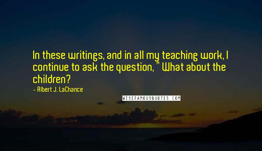 Albert J. LaChance Quotes: In these writings, and in all my teaching work, I continue to ask the question, "What about the children?