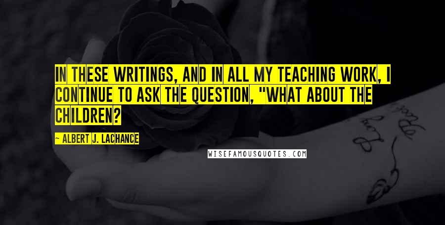 Albert J. LaChance Quotes: In these writings, and in all my teaching work, I continue to ask the question, "What about the children?