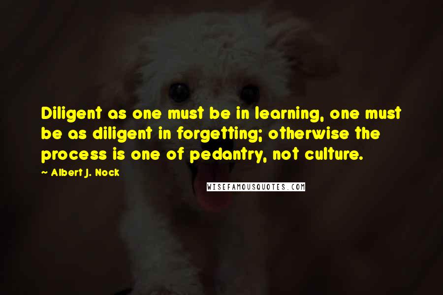 Albert J. Nock Quotes: Diligent as one must be in learning, one must be as diligent in forgetting; otherwise the process is one of pedantry, not culture.