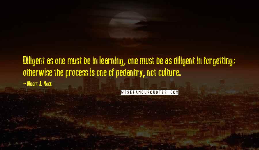 Albert J. Nock Quotes: Diligent as one must be in learning, one must be as diligent in forgetting; otherwise the process is one of pedantry, not culture.