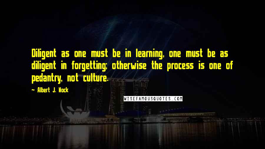 Albert J. Nock Quotes: Diligent as one must be in learning, one must be as diligent in forgetting; otherwise the process is one of pedantry, not culture.