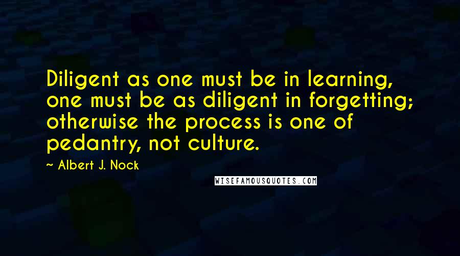 Albert J. Nock Quotes: Diligent as one must be in learning, one must be as diligent in forgetting; otherwise the process is one of pedantry, not culture.