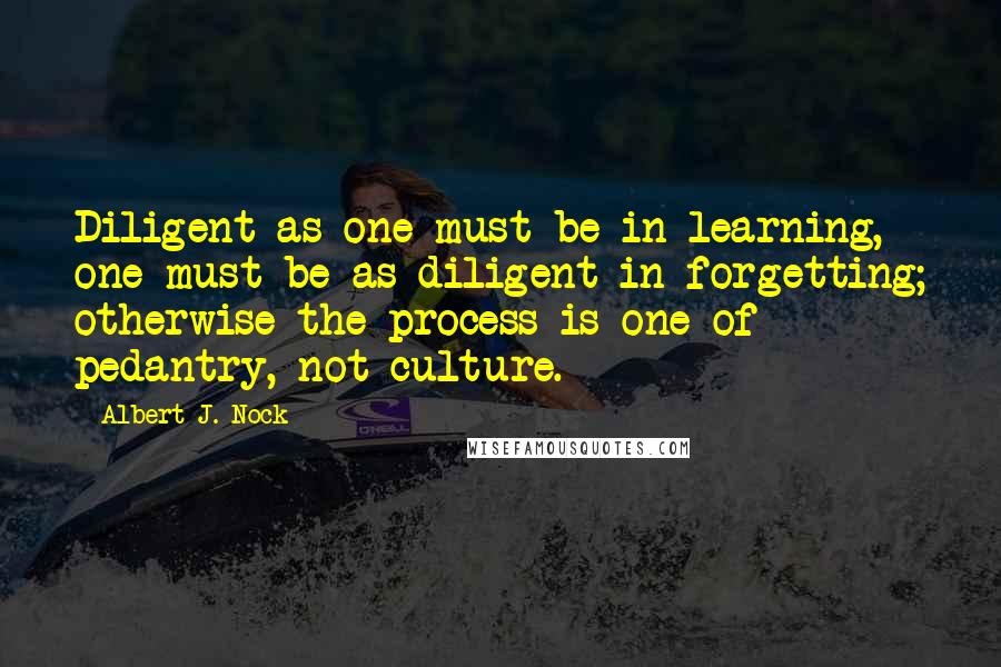 Albert J. Nock Quotes: Diligent as one must be in learning, one must be as diligent in forgetting; otherwise the process is one of pedantry, not culture.