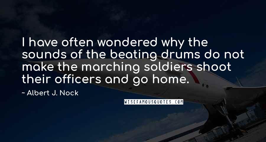 Albert J. Nock Quotes: I have often wondered why the sounds of the beating drums do not make the marching soldiers shoot their officers and go home.