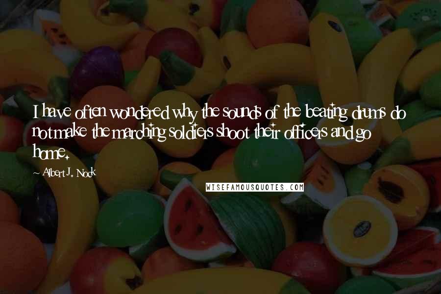 Albert J. Nock Quotes: I have often wondered why the sounds of the beating drums do not make the marching soldiers shoot their officers and go home.