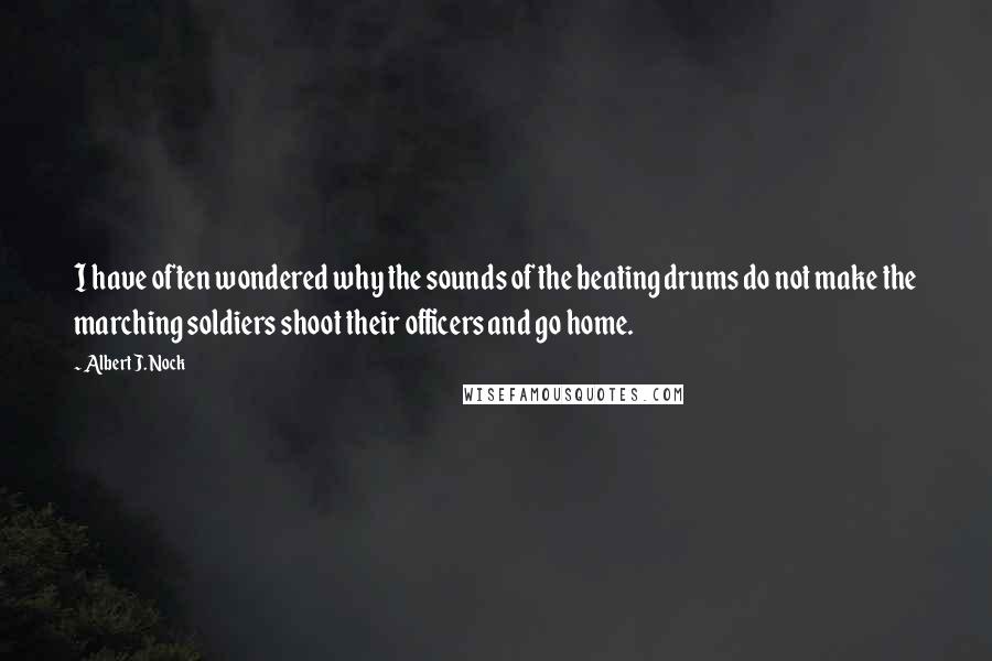 Albert J. Nock Quotes: I have often wondered why the sounds of the beating drums do not make the marching soldiers shoot their officers and go home.