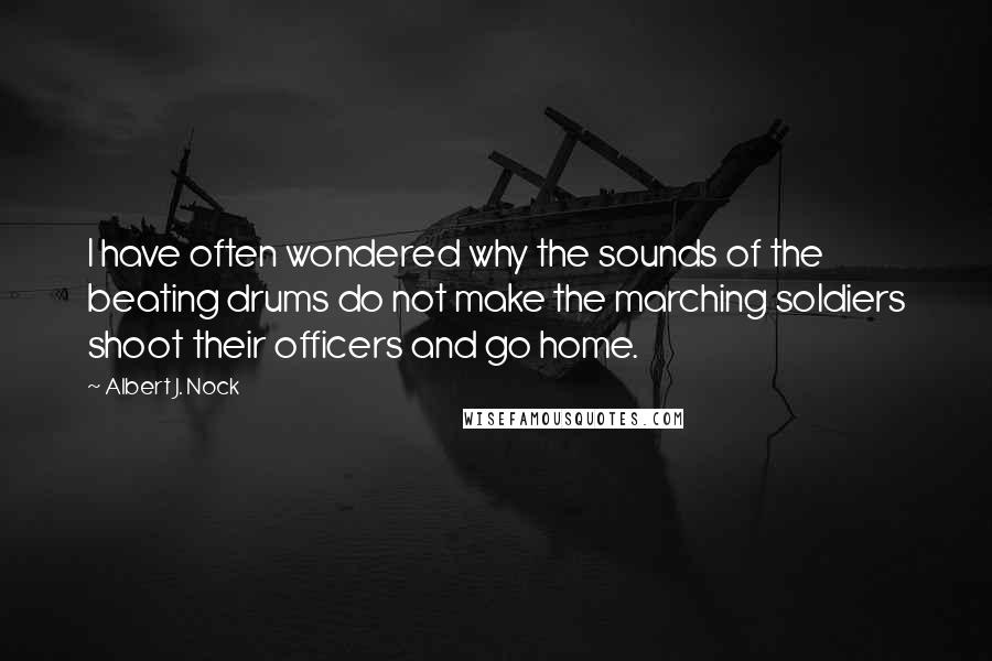 Albert J. Nock Quotes: I have often wondered why the sounds of the beating drums do not make the marching soldiers shoot their officers and go home.