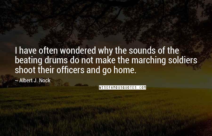 Albert J. Nock Quotes: I have often wondered why the sounds of the beating drums do not make the marching soldiers shoot their officers and go home.