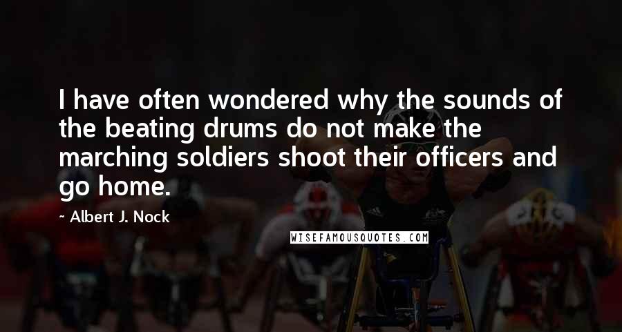 Albert J. Nock Quotes: I have often wondered why the sounds of the beating drums do not make the marching soldiers shoot their officers and go home.