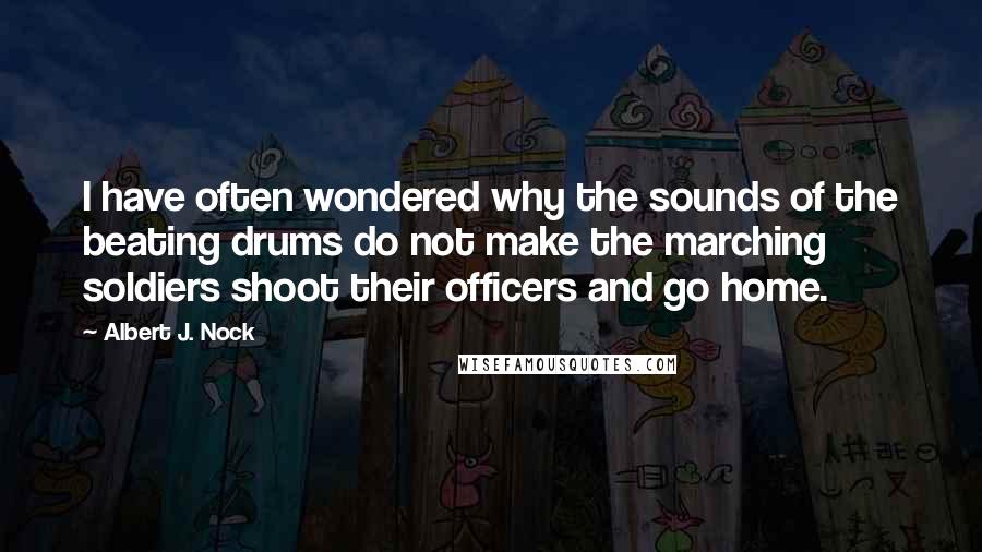 Albert J. Nock Quotes: I have often wondered why the sounds of the beating drums do not make the marching soldiers shoot their officers and go home.