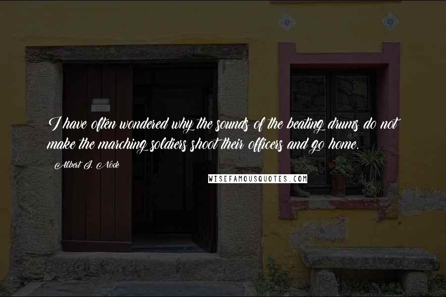 Albert J. Nock Quotes: I have often wondered why the sounds of the beating drums do not make the marching soldiers shoot their officers and go home.