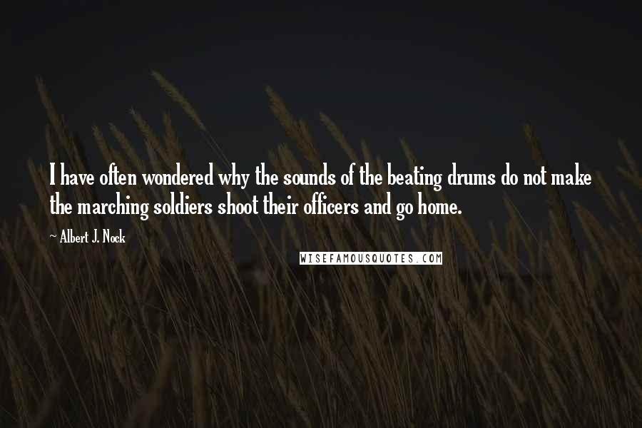 Albert J. Nock Quotes: I have often wondered why the sounds of the beating drums do not make the marching soldiers shoot their officers and go home.