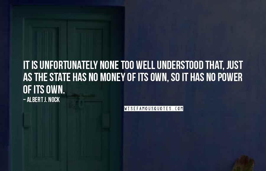 Albert J. Nock Quotes: It is unfortunately none too well understood that, just as the State has no money of its own, so it has no power of its own.